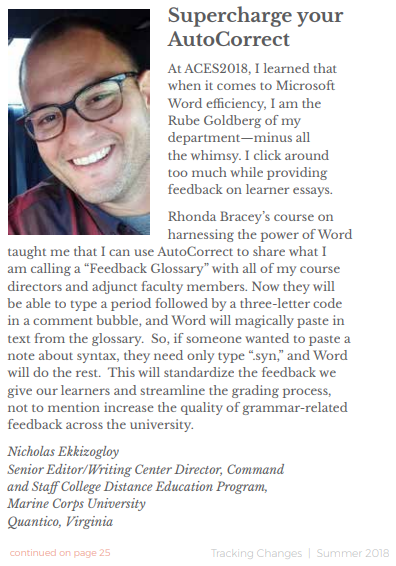Supercharge your AutoCorrect: At ACES2018, I learned that when it comes to Microsoft Word efficiency, I am the Rube Goldberg of my departmentminus all the whimsy. I click around too much while providing feedback on learner essays. Rhonda Bracey's course on harnessing the power of Word taught me that I can use AutoCorrect to share what I am calling a 'Feedback Glossary' with all of my course directors and adjunct faculty members. Now they will be able to type a period followed by a three-letter code in a comment bubble, and Word will magically paste in text from the glossary. So, if someone wanted to paste a note about syntax, they need only type '.syn,' and Word will do the rest. This will standardize the feedback we give our learners and streamline the grading process, not to mention increase the quality of grammar-related feedback across the university. Nicholas Ekkizogloy Senior Editor/Writing Center Director, Virginia